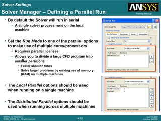 Solver Settings
4-32
ANSYS, Inc. Proprietary
© 2009 ANSYS, Inc. All rights reserved.
April 28, 2009
Inventory #002598
Training ManualSolver Manager – Defining a Parallel Run
• By default the Solver will run in serial
– A single solver process runs on the local
machine
• Set the Run Mode to one of the parallel options
to make use of multiple cores/processors
– Requires parallel licenses
– Allows you to divide a large CFD problem into
smaller partitions
• Faster solution times
• Solve larger problems by making use of memory
(RAM) on multiple machines
• The Local Parallel options should be used
when running on a single machine
• The Distributed Parallel options should be
used when running across multiple machines
 