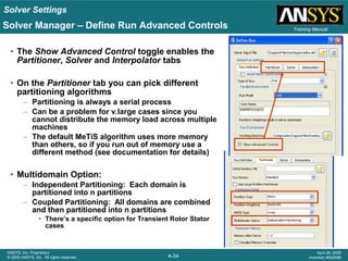 Solver Settings
4-34
ANSYS, Inc. Proprietary
© 2009 ANSYS, Inc. All rights reserved.
April 28, 2009
Inventory #002598
Training Manual
• The Show Advanced Control toggle enables the
Partitioner, Solver and Interpolator tabs
• On the Partitioner tab you can pick different
partitioning algorithms
– Partitioning is always a serial process
– Can be a problem for v.large cases since you
cannot distribute the memory load across multiple
machines
– The default MeTiS algorithm uses more memory
than others, so if you run out of memory use a
different method (see documentation for details)
• Multidomain Option:
– Independent Partitioning: Each domain is
partitioned into n partitions
– Coupled Partitioning: All domains are combined
and then partitioned into n partitions
• There’s a specific option for Transient Rotor Stator
cases
Solver Manager – Define Run Advanced Controls
 