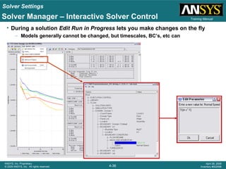 Solver Settings
4-36
ANSYS, Inc. Proprietary
© 2009 ANSYS, Inc. All rights reserved.
April 28, 2009
Inventory #002598
Training ManualSolver Manager – Interactive Solver Control
• During a solution Edit Run in Progress lets you make changes on the fly
– Models generally cannot be changed, but timescales, BC’s, etc can
 