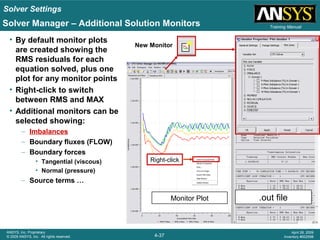 Solver Settings
4-37
ANSYS, Inc. Proprietary
© 2009 ANSYS, Inc. All rights reserved.
April 28, 2009
Inventory #002598
Training Manual
.out fileMonitor Plot
Solver Manager – Additional Solution Monitors
Right-click
• By default monitor plots
are created showing the
RMS residuals for each
equation solved, plus one
plot for any monitor points
• Right-click to switch
between RMS and MAX
• Additional monitors can be
selected showing:
– Imbalances
– Boundary fluxes (FLOW)
– Boundary forces
• Tangential (viscous)
• Normal (pressure)
– Source terms …
New Monitor
 