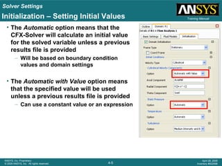 Solver Settings
4-5
ANSYS, Inc. Proprietary
© 2009 ANSYS, Inc. All rights reserved.
April 28, 2009
Inventory #002598
Training ManualInitialization – Setting Initial Values
• The Automatic option means that the
CFX-Solver will calculate an initial value
for the solved variable unless a previous
results file is provided
– Will be based on boundary condition
values and domain settings
• The Automatic with Value option means
that the specified value will be used
unless a previous results file is provided
– Can use a constant value or an expression
 