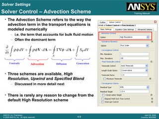 Solver Settings
4-9
ANSYS, Inc. Proprietary
© 2009 ANSYS, Inc. All rights reserved.
April 28, 2009
Inventory #002598
Training ManualSolver Control – Advection Scheme
• The Advection Scheme refers to the way the
advection term in the transport equations is
modeled numerically
– i.e. the term that accounts for bulk fluid motion
– Often the dominant term
• Three schemes are available, High
Resolution, Upwind and Specified Blend
– Discussed in more detail next
• There is rarely any reason to change from the
default High Resolution scheme
Unsteady Advection Diffusion Generation
 
