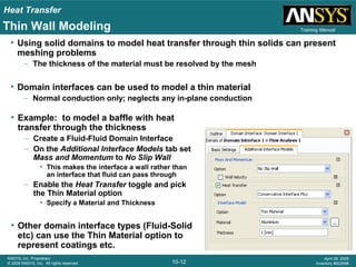 Heat Transfer
10-12
ANSYS, Inc. Proprietary
© 2009 ANSYS, Inc. All rights reserved.
April 28, 2009
Inventory #002598
Training ManualThin Wall Modeling
• Using solid domains to model heat transfer through thin solids can present
meshing problems
– The thickness of the material must be resolved by the mesh
• Domain interfaces can be used to model a thin material
– Normal conduction only; neglects any in-plane conduction
• Example: to model a baffle with heat
transfer through the thickness
– Create a Fluid-Fluid Domain Interface
– On the Additional Interface Models tab set
Mass and Momentum to No Slip Wall
• This makes the interface a wall rather than
an interface that fluid can pass through
– Enable the Heat Transfer toggle and pick
the Thin Material option
• Specify a Material and Thickness
• Other domain interface types (Fluid-Solid
etc) can use the Thin Material option to
represent coatings etc.
 