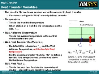 Heat Transfer
10-16
ANSYS, Inc. Proprietary
© 2009 ANSYS, Inc. All rights reserved.
April 28, 2009
Inventory #002598
Training ManualHeat Transfer Variables
• The results file contains several variables related to heat transfer
– Variables starting with “Wall” are only defined on walls
)( refwallcw TThq −=
Where Tref is the Wall Adjacent
Temperature or the tbulk for htc
temperature if specified
Twall
qw
Mesh
Control Volumes
• Temperature
– This is the local fluid temperature
– When plotted on a wall it is the temperature on the
wall, Twall
• Wall Adjacent Temperature
– This is the average temperature in the control
volume next to the wall
• Wall Heat Transfer Coefficient, hc
– By default this is based on Twall and the Wall
Adjacent Temperature, not the far-field fluid
temperature
– Set the expert parameter “tbulk for htc” to define a
far-field fluid temperature to use instead of the
Wall Adjacent Temperature
– Wall Heat Flux, qw
– This is the total heat flux into the domain by all
modes – convective and radiative (when modeled)
 