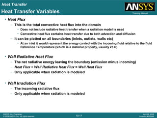 Heat Transfer
10-17
ANSYS, Inc. Proprietary
© 2009 ANSYS, Inc. All rights reserved.
April 28, 2009
Inventory #002598
Training ManualHeat Transfer Variables
• Heat Flux
– This is the total convective heat flux into the domain
• Does not include radiative heat transfer when a radiation model is used
• Convective heat flux contains heat transfer due to both advection and diffusion
– It can be plotted on all boundaries (inlets, outlets, walls etc)
• At an inlet it would represent the energy carried with the incoming fluid relative to the fluid
Reference Temperature (which is a material property, usually 25 C)
• Wall Radiative Heat Flux
– The net radiative energy leaving the boundary (emission minus incoming)
– Heat Flux + Wall Radiative Heat Flux = Wall Heat Flux
– Only applicable when radiation is modeled
• Wall Irradiation Flux
– The incoming radiative flux
– Only applicable when radiation is modeled
 