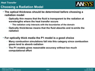 Heat Transfer
10-8
ANSYS, Inc. Proprietary
© 2009 ANSYS, Inc. All rights reserved.
April 28, 2009
Inventory #002598
Training ManualChoosing a Radiation Model
• The optical thickness should be determined before choosing a
radiation model
– Optically thin means that the fluid is transparent to the radiation at
wavelengths where the heat transfer occurs
• The radiation only interacts with the boundaries of the domain
– Optically thick/dense means that the fluid absorbs and re-emits the
radiation
• For optically thick media the P1 model is a good choice
– Many combustion simulations fall into this category since combustion
gases tend to absorb radiation
– The P1 models gives reasonable accuracy without too much
computational effort
 