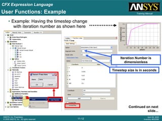 CFX Expression Language
11-12
ANSYS, Inc. Proprietary
© 2009 ANSYS, Inc. All rights reserved.
April 28, 2009
Inventory #002598
Training Manual
• Example: Having the timestep change
with iteration number as shown here
Timestep size is in seconds
Continued on next
slide...
User Functions: Example
Iteration Number is
dimensionless
 