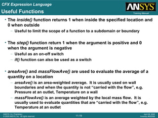 CFX Expression Language
11-19
ANSYS, Inc. Proprietary
© 2009 ANSYS, Inc. All rights reserved.
April 28, 2009
Inventory #002598
Training ManualUseful Functions
• The inside() function returns 1 when inside the specified location and
0 when outside
– Useful to limit the scope of a function to a subdomain or boundary
• The step() function return 1 when the argument is positive and 0
when the argument is negative
– Useful as an on-off switch
– if() function can also be used as a switch
• areaAve() and massFlowAve() are used to evaluate the average of a
quantity on a location
– areaAve() is an area-weighted average. It is usually used on wall
boundaries and when the quantity is not “carried with the flow”, e.g.
Pressure at an outlet, Temperature on a wall
– massFlowAve() is an average weighted by the local mass flow. It is
usually used to evaluate quantities that are “carried with the flow”, e.g.
Temperature at an outlet
 