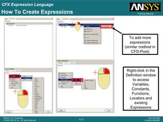 CFX Expression Language
11-7
ANSYS, Inc. Proprietary
© 2009 ANSYS, Inc. All rights reserved.
April 28, 2009
Inventory #002598
Training Manual
To add more
expressions
(similar method in
CFD-Post)
How To Create Expressions
Right-click in the
Definition window
to access
Variables,
Constants,
Functions,
Locators and
existing
Expressions
 