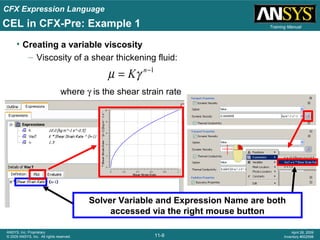 CFX Expression Language
11-8
ANSYS, Inc. Proprietary
© 2009 ANSYS, Inc. All rights reserved.
April 28, 2009
Inventory #002598
Training Manual
where γ is the shear strain rate
• Creating a variable viscosity
– Viscosity of a shear thickening fluid:
1−
= n
Kγµ
Solver Variable and Expression Name are both
accessed via the right mouse button
CEL in CFX-Pre: Example 1
 