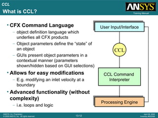 CCL
13-12
ANSYS, Inc. Proprietary
© 2009 ANSYS, Inc. All rights reserved.
April 28, 2009
Inventory #002598
Training Manual
• CFX Command Language
– object definition language which
underlies all CFX products
– Object parameters define the “state” of
an object
– GUIs present object parameters in a
contextual manner (parameters
shown/hidden based on GUI selections)
• Allows for easy modifications
– E.g. modifying an inlet velocity at a
boundary
• Advanced functionality (without
complexity)
– i.e. loops and logic
CCL Command
Interpreter
User Input/InterfaceUser Input/Interface
Processing EngineProcessing Engine
CCL
What is CCL?
 