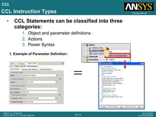 CCL
13-13
ANSYS, Inc. Proprietary
© 2009 ANSYS, Inc. All rights reserved.
April 28, 2009
Inventory #002598
Training Manual
• CCL Statements can be classified into three
categories:
1. Object and parameter definitions
2. Actions
3. Power Syntax
1. Example of Parameter Definition:
CCL Instruction Types
 