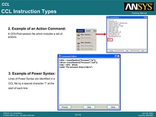 CCL
13-14
ANSYS, Inc. Proprietary
© 2009 ANSYS, Inc. All rights reserved.
April 28, 2009
Inventory #002598
Training Manual
2. Example of an Action Command:
A CFX-Post session file which includes a set of
actions.
3. Example of Power Syntax:
Lines of Power Syntax are identified in a
CCL file by a special character “!” at the
start of each line.
CCL Instruction Types
 