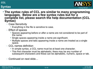 CCL
13-16
ANSYS, Inc. Proprietary
© 2009 ANSYS, Inc. All rights reserved.
April 28, 2009
Inventory #002598
Training Manual
• The syntax rules of CCL are similar to many programming
languages. Below are a few syntax rules but for a
complete list, please search the help documentation (CCL
Syntax)
– Case Sensitivity
• Everything in the file is sensitive to case.
– Effect of spaces
• Spaces appearing before or after a name are not considered to be part of
the name.
• Single spaces appearing inside a name are significant.
• Multiple spaces and tabs appearing inside a name are treated as a single
space.
– CCL names definition
• In simple syntax, a CCL name must be at least one character.
• This first character must be alphabetic; there may be any number of
subsequent characters and these can be alphabetic, numeric, space or tab.
– Continued on next slide…
Syntax
 