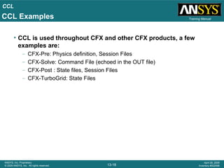 CCL
13-18
ANSYS, Inc. Proprietary
© 2009 ANSYS, Inc. All rights reserved.
April 28, 2009
Inventory #002598
Training Manual
• CCL is used throughout CFX and other CFX products, a few
examples are:
– CFX-Pre: Physics definition, Session Files
– CFX-Solve: Command File (echoed in the OUT file)
– CFX-Post : State files, Session Files
– CFX-TurboGrid: State Files
CCL Examples
 