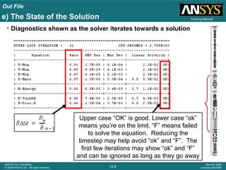 Out File
13-8
ANSYS, Inc. Proprietary
© 2009 ANSYS, Inc. All rights reserved.
April 28, 2009
Inventory #002598
Training Manual
• Diagnostics shown as the solver iterates towards a solution
Upper case “OK” is good. Lower case “ok”
means you’re on the limit. “F” means failed
to solve the equation. Reducing the
timestep may help avoid “ok” and “F”. The
first few iterations may show “ok” and “F”
and can be ignored as long as they go away
e) The State of the Solution
 
