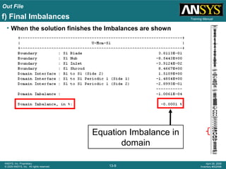 Out File
13-9
ANSYS, Inc. Proprietary
© 2009 ANSYS, Inc. All rights reserved.
April 28, 2009
Inventory #002598
Training Manual
• When the solution finishes the Imbalances are shown
Equation Imbalance in
domain
f) Final Imbalances
 