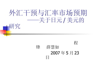 外汇干预与汇率市场预期   ——关于日元 / 美元的研究 程锋  薛慧如 2007 年 5 月 23 日 