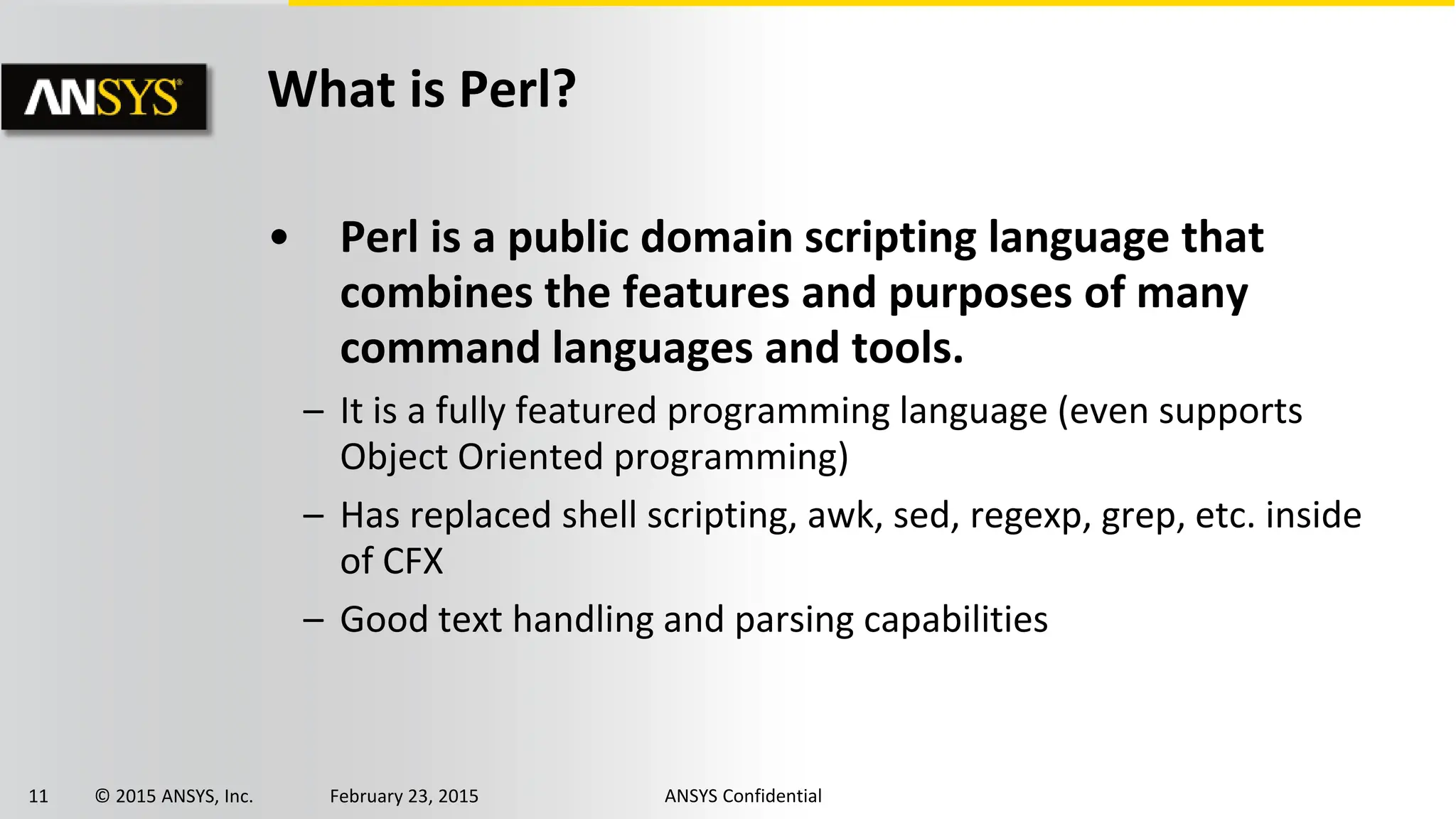 11 © 2015 ANSYS, Inc. February 23, 2015 ANSYS Confidential
What is Perl?
• Perl is a public domain scripting language that
combines the features and purposes of many
command languages and tools.
– It is a fully featured programming language (even supports
Object Oriented programming)
– Has replaced shell scripting, awk, sed, regexp, grep, etc. inside
of CFX
– Good text handling and parsing capabilities
 
