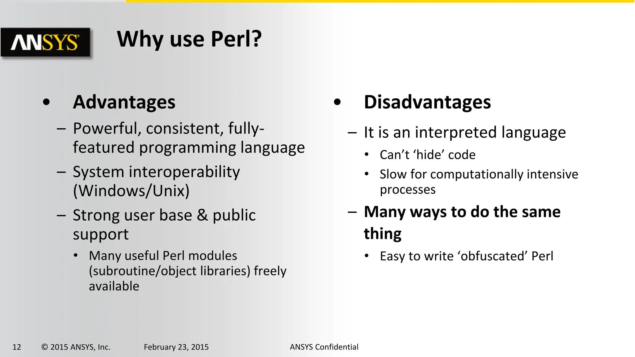 12 © 2015 ANSYS, Inc. February 23, 2015 ANSYS Confidential
• Advantages
– Powerful, consistent, fully-
featured programming language
– System interoperability
(Windows/Unix)
– Strong user base & public
support
• Many useful Perl modules
(subroutine/object libraries) freely
available
• Disadvantages
– It is an interpreted language
• Can’t ‘hide’ code
• Slow for computationally intensive
processes
– Many ways to do the same
thing
• Easy to write ‘obfuscated’ Perl
Why use Perl?
 