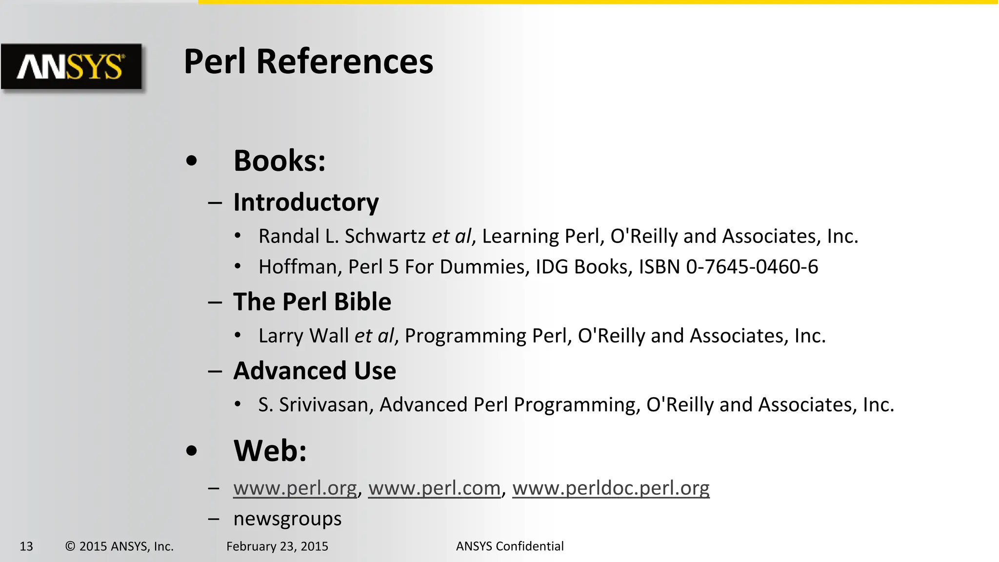13 © 2015 ANSYS, Inc. February 23, 2015 ANSYS Confidential
Perl References
• Books:
– Introductory
• Randal L. Schwartz et al, Learning Perl, O'Reilly and Associates, Inc.
• Hoffman, Perl 5 For Dummies, IDG Books, ISBN 0-7645-0460-6
– The Perl Bible
• Larry Wall et al, Programming Perl, O'Reilly and Associates, Inc.
– Advanced Use
• S. Srivivasan, Advanced Perl Programming, O'Reilly and Associates, Inc.
• Web:
– www.perl.org, www.perl.com, www.perldoc.perl.org
– newsgroups
 