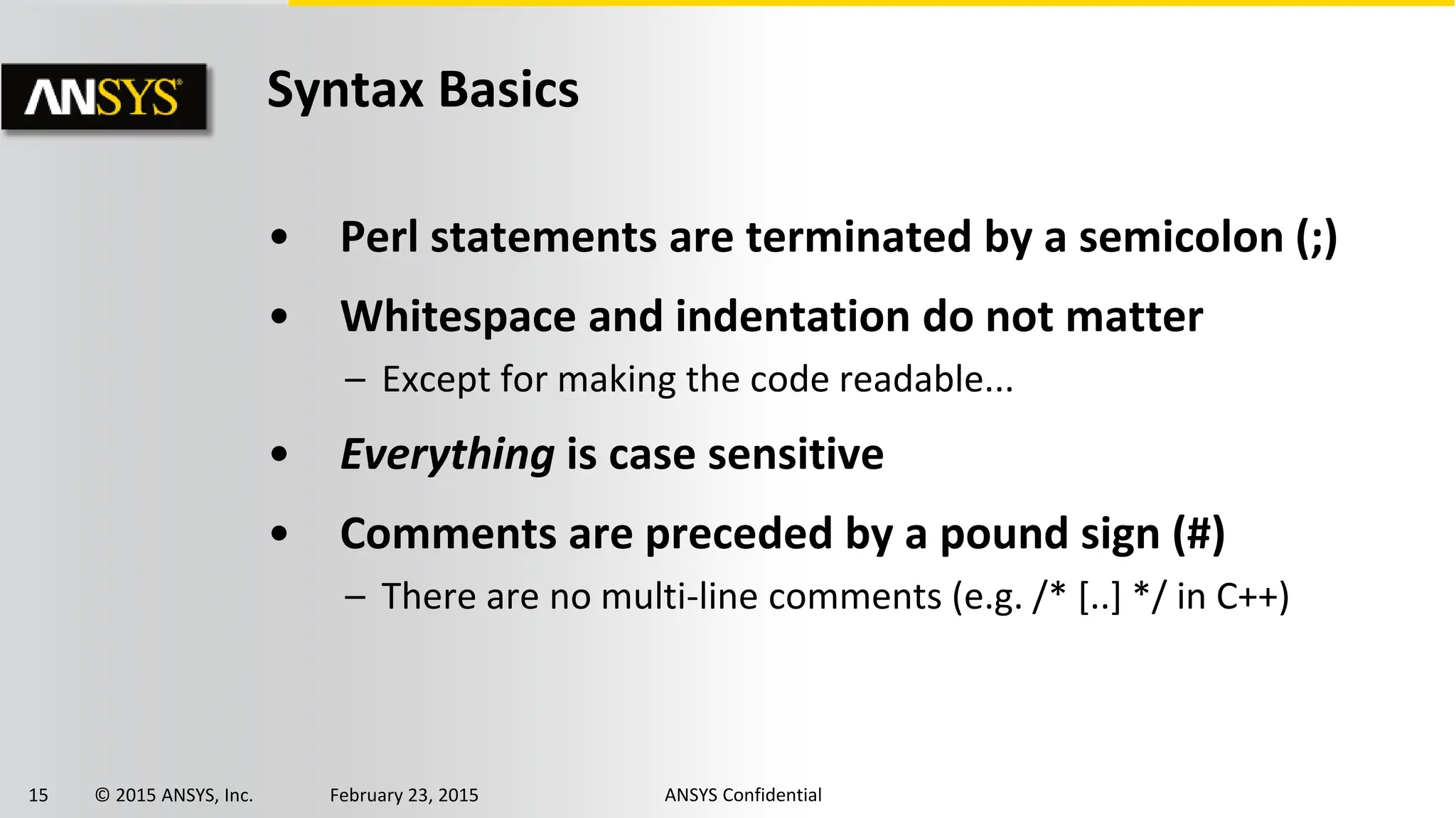 15 © 2015 ANSYS, Inc. February 23, 2015 ANSYS Confidential
Syntax Basics
• Perl statements are terminated by a semicolon (;)
• Whitespace and indentation do not matter
– Except for making the code readable...
• Everything is case sensitive
• Comments are preceded by a pound sign (#)
– There are no multi-line comments (e.g. /* [..] */ in C++)
 