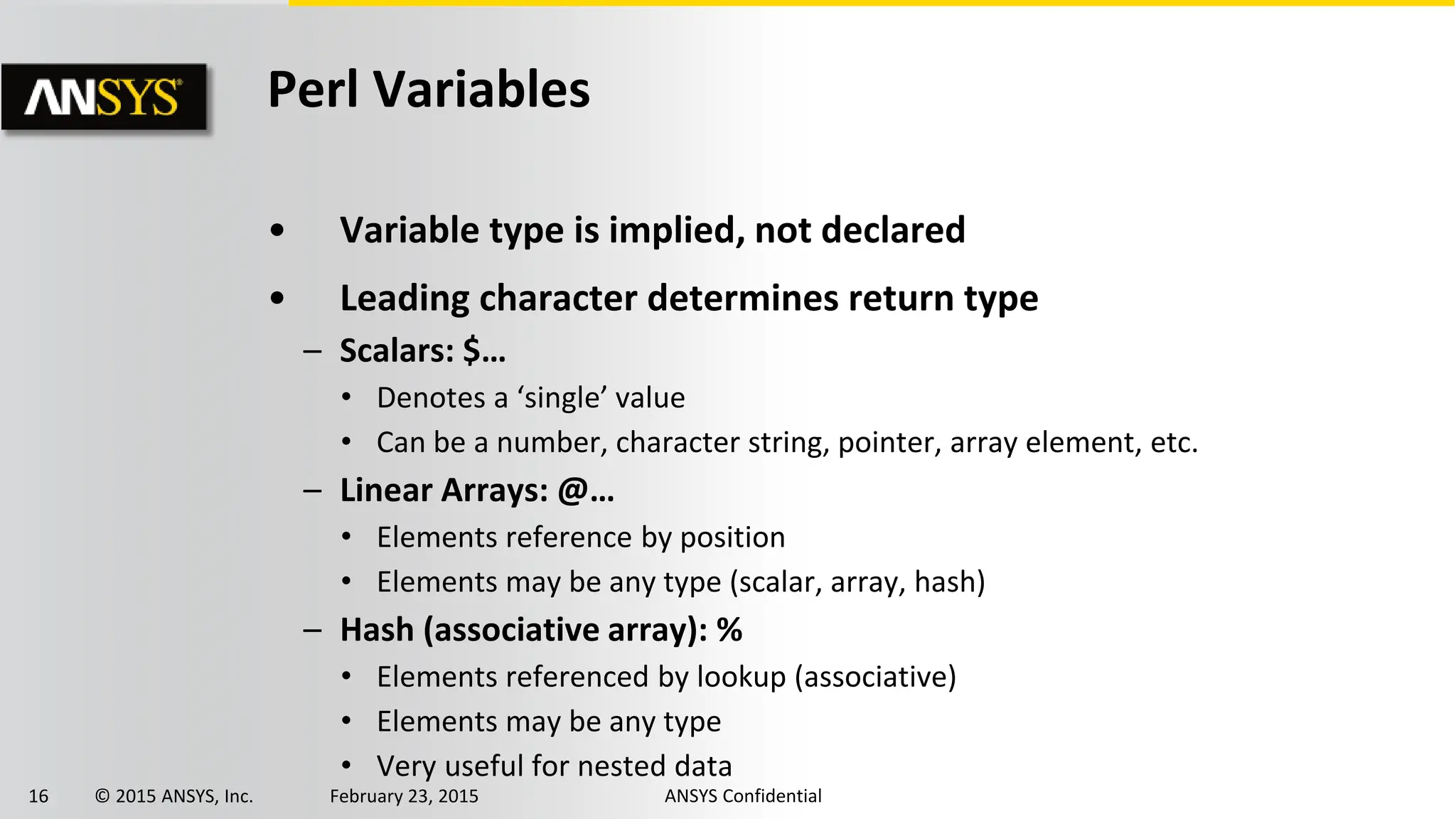 16 © 2015 ANSYS, Inc. February 23, 2015 ANSYS Confidential
Perl Variables
• Variable type is implied, not declared
• Leading character determines return type
– Scalars: $…
• Denotes a ‘single’ value
• Can be a number, character string, pointer, array element, etc.
– Linear Arrays: @…
• Elements reference by position
• Elements may be any type (scalar, array, hash)
– Hash (associative array): %
• Elements referenced by lookup (associative)
• Elements may be any type
• Very useful for nested data
 