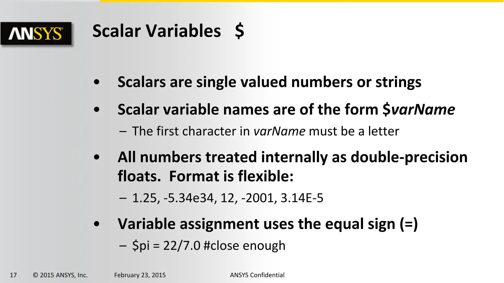 17 © 2015 ANSYS, Inc. February 23, 2015 ANSYS Confidential
Scalar Variables $
• Scalars are single valued numbers or strings
• Scalar variable names are of the form $varName
– The first character in varName must be a letter
• All numbers treated internally as double-precision
floats. Format is flexible:
– 1.25, -5.34e34, 12, -2001, 3.14E-5
• Variable assignment uses the equal sign (=)
– $pi = 22/7.0 #close enough
 