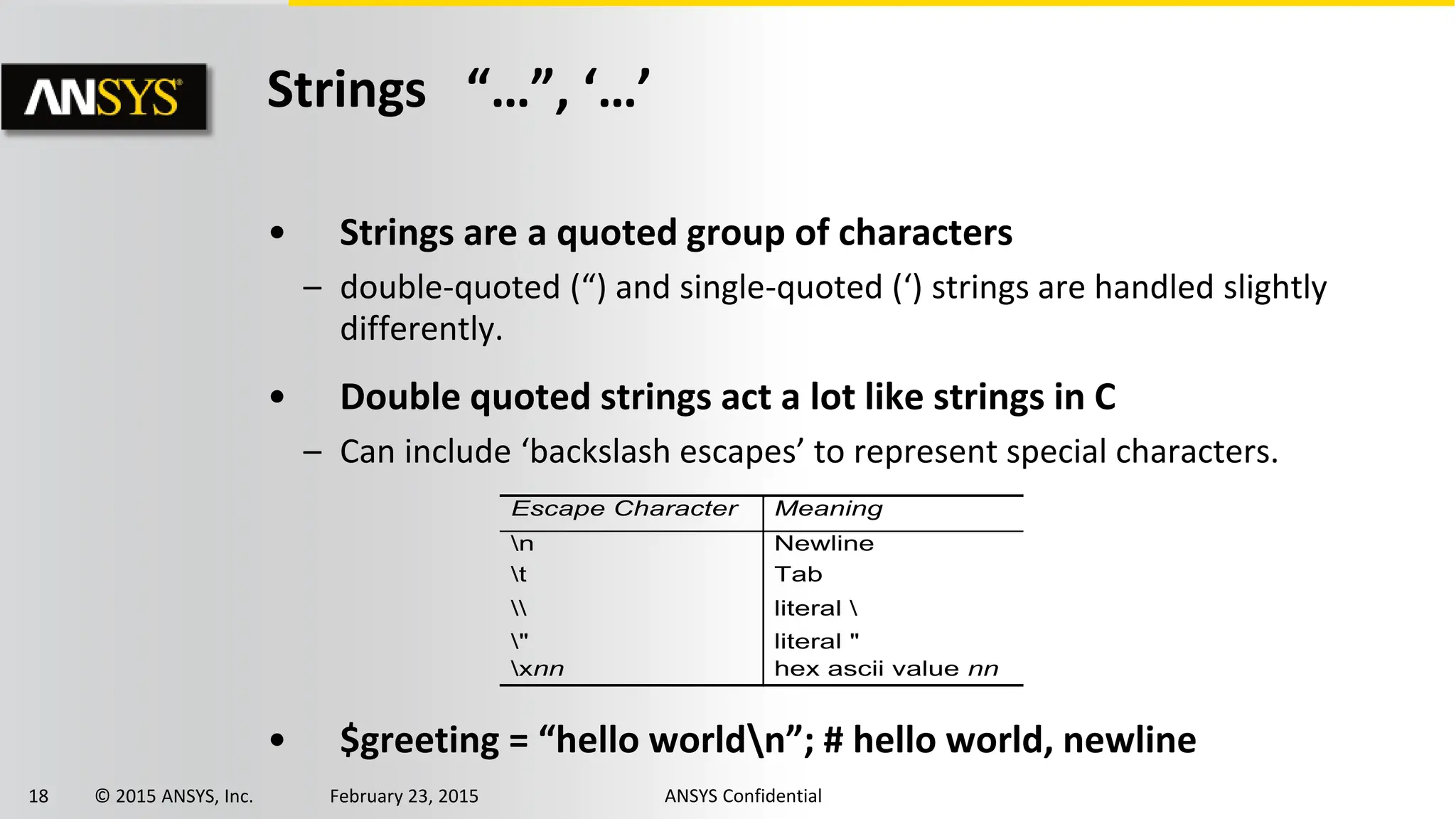 18 © 2015 ANSYS, Inc. February 23, 2015 ANSYS Confidential
Strings “…”, ‘…’
• Strings are a quoted group of characters
– double-quoted (“) and single-quoted (‘) strings are handled slightly
differently.
• Double quoted strings act a lot like strings in C
– Can include ‘backslash escapes’ to represent special characters.
• $greeting = “hello worldn”; # hello world, newline
Escape Character Meaning
n Newline
t Tab
 literal 
" literal "
xnn hex ascii value nn
 