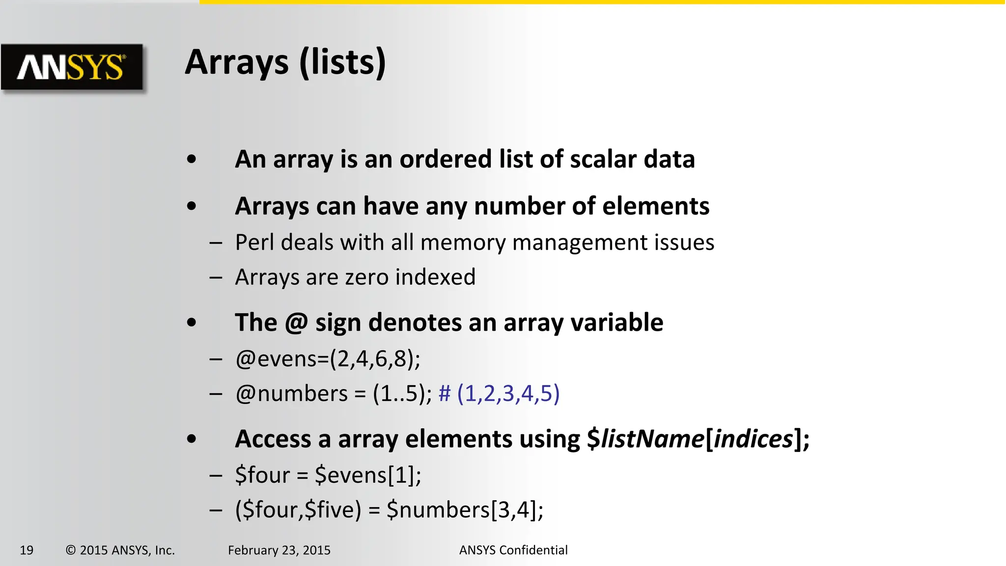 19 © 2015 ANSYS, Inc. February 23, 2015 ANSYS Confidential
Arrays (lists)
• An array is an ordered list of scalar data
• Arrays can have any number of elements
– Perl deals with all memory management issues
– Arrays are zero indexed
• The @ sign denotes an array variable
– @evens=(2,4,6,8);
– @numbers = (1..5); # (1,2,3,4,5)
• Access a array elements using $listName[indices];
– $four = $evens[1];
– ($four,$five) = $numbers[3,4];
 