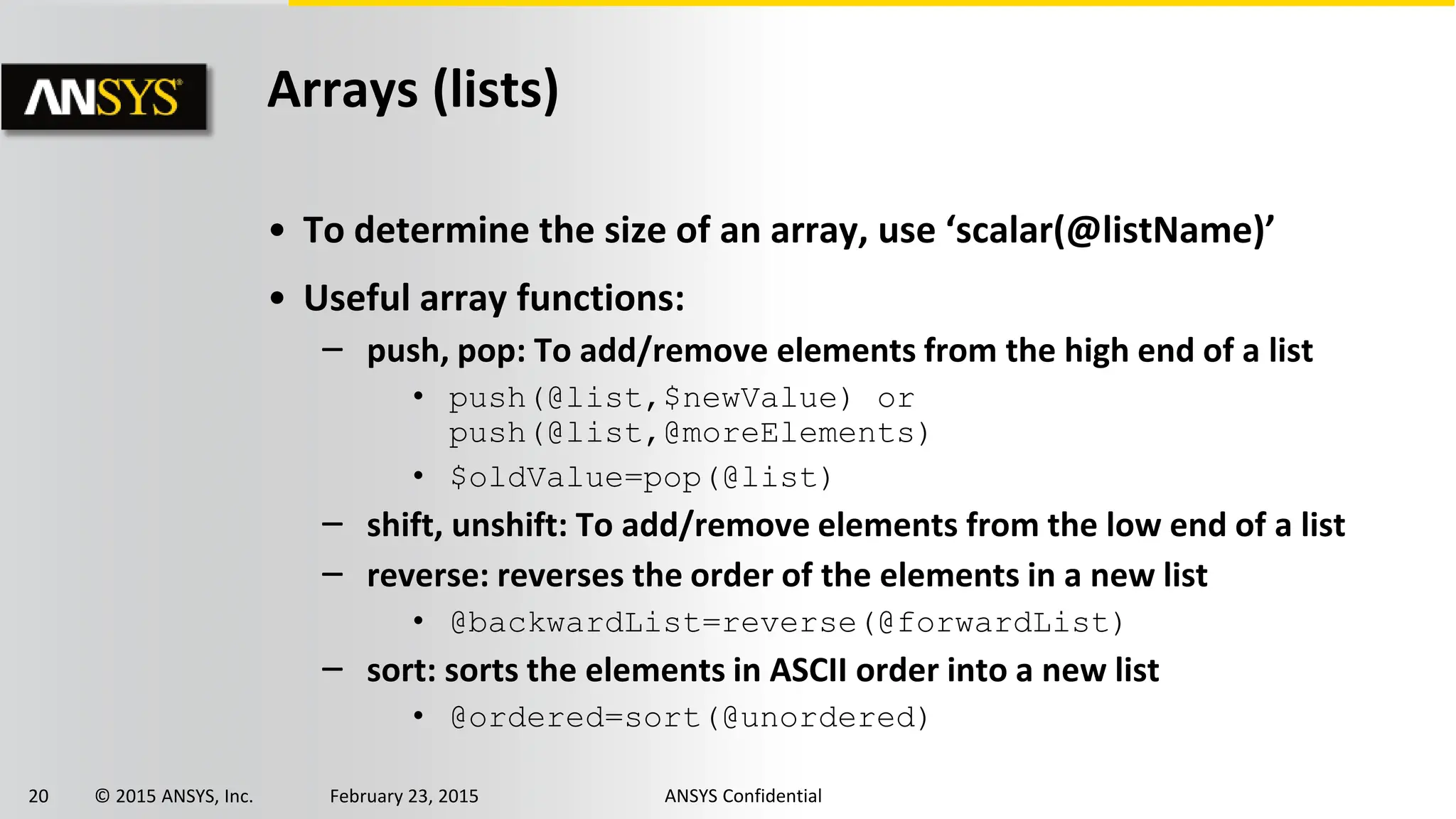 20 © 2015 ANSYS, Inc. February 23, 2015 ANSYS Confidential
Arrays (lists)
• To determine the size of an array, use ‘scalar(@listName)’
• Useful array functions:
‒ push, pop: To add/remove elements from the high end of a list
• push(@list,$newValue) or
push(@list,@moreElements)
• $oldValue=pop(@list)
‒ shift, unshift: To add/remove elements from the low end of a list
‒ reverse: reverses the order of the elements in a new list
• @backwardList=reverse(@forwardList)
‒ sort: sorts the elements in ASCII order into a new list
• @ordered=sort(@unordered)
 