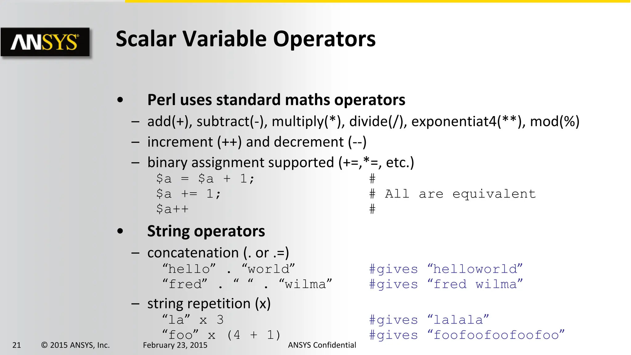 21 © 2015 ANSYS, Inc. February 23, 2015 ANSYS Confidential
Scalar Variable Operators
• Perl uses standard maths operators
– add(+), subtract(-), multiply(*), divide(/), exponentiat4(**), mod(%)
– increment (++) and decrement (--)
– binary assignment supported (+=,*=, etc.)
$a = $a + 1; #
$a += 1; # All are equivalent
$a++ #
• String operators
– concatenation (. or .=)
“hello” . “world” #gives “helloworld”
“fred” . “ “ . “wilma” #gives “fred wilma”
– string repetition (x)
“la” x 3 #gives “lalala”
“foo” x (4 + 1) #gives “foofoofoofoofoo”
 