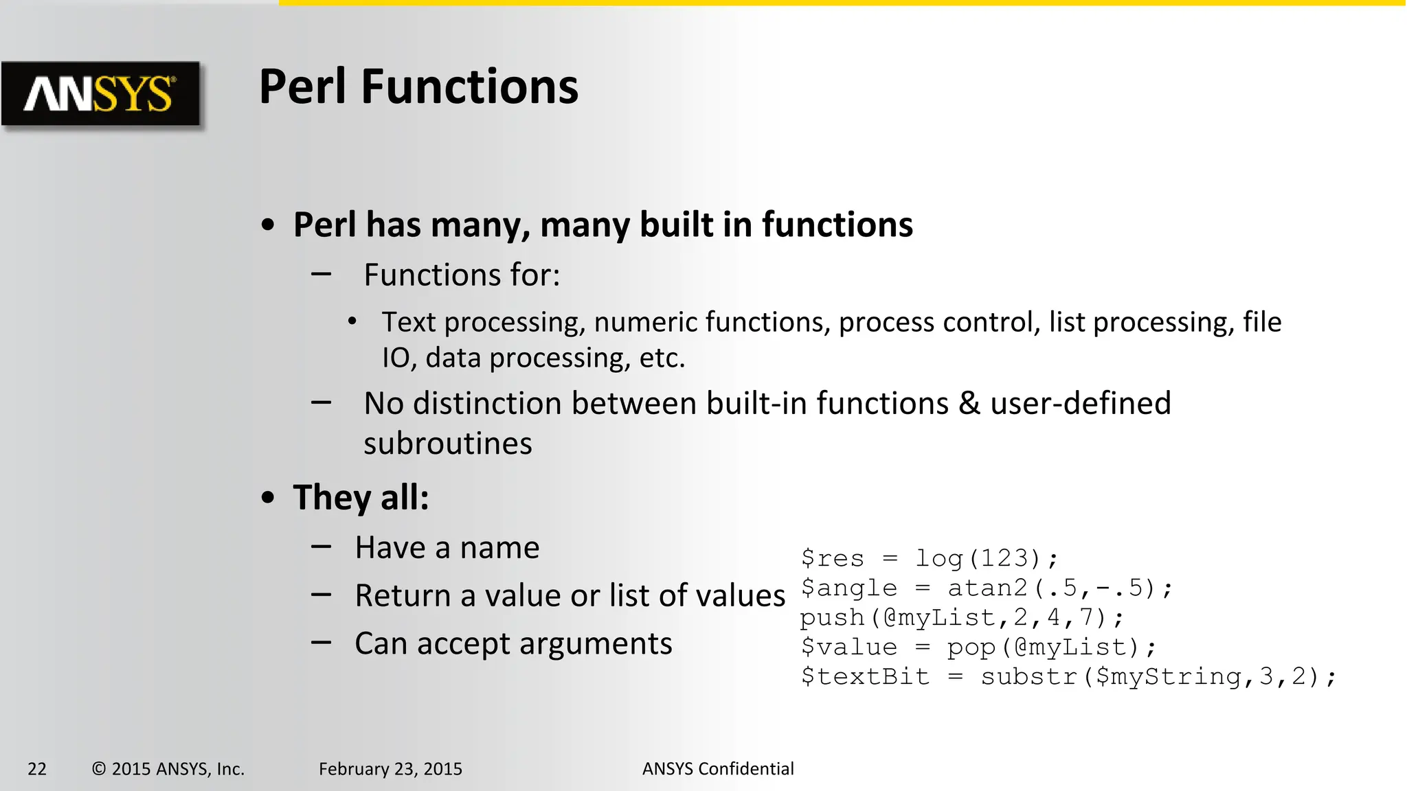 22 © 2015 ANSYS, Inc. February 23, 2015 ANSYS Confidential
Perl Functions
• Perl has many, many built in functions
‒ Functions for:
• Text processing, numeric functions, process control, list processing, file
IO, data processing, etc.
‒ No distinction between built-in functions & user-defined
subroutines
• They all:
‒ Have a name
‒ Return a value or list of values
‒ Can accept arguments
$res = log(123);
$angle = atan2(.5,-.5);
push(@myList,2,4,7);
$value = pop(@myList);
$textBit = substr($myString,3,2);
 