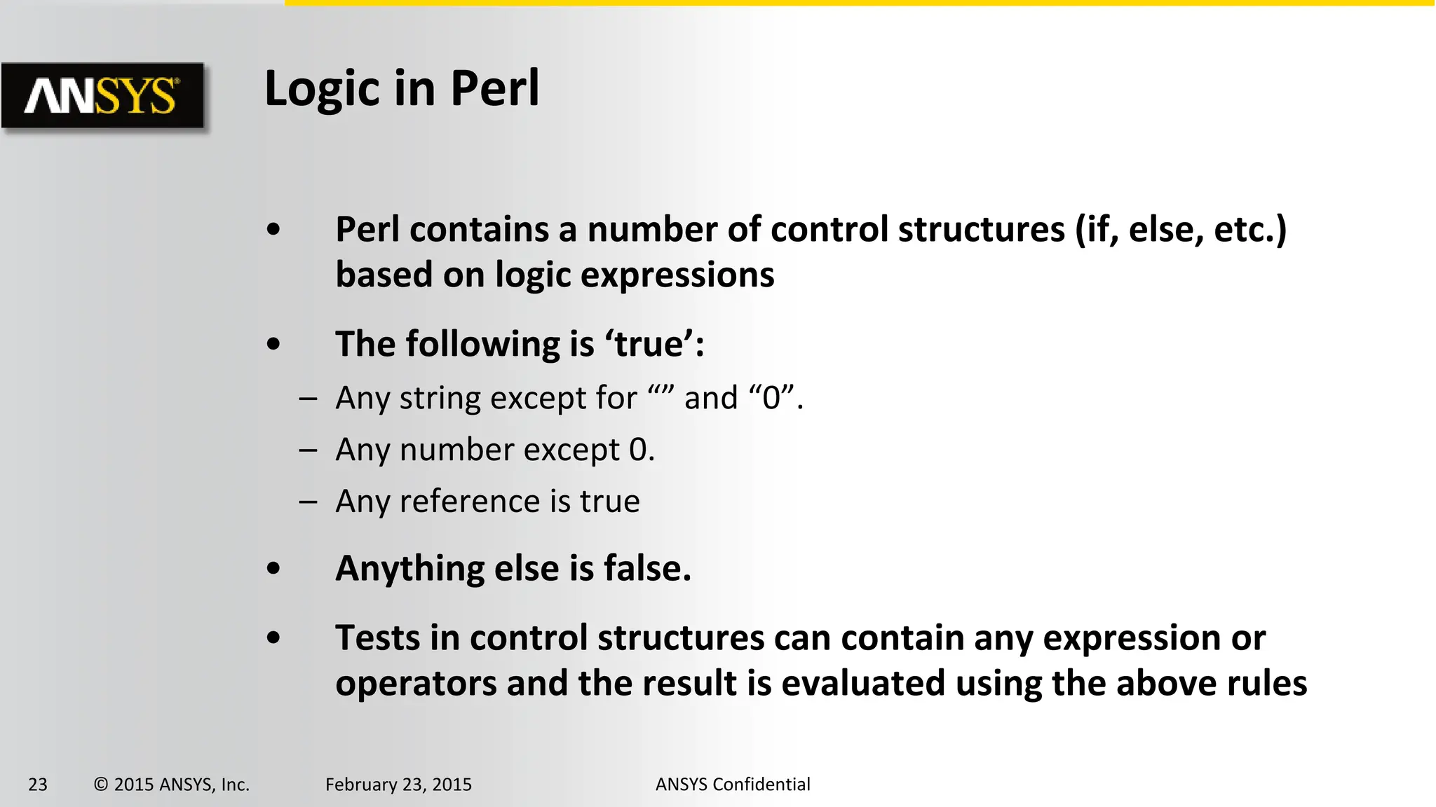 23 © 2015 ANSYS, Inc. February 23, 2015 ANSYS Confidential
Logic in Perl
• Perl contains a number of control structures (if, else, etc.)
based on logic expressions
• The following is ‘true’:
– Any string except for “” and “0”.
– Any number except 0.
– Any reference is true
• Anything else is false.
• Tests in control structures can contain any expression or
operators and the result is evaluated using the above rules
 