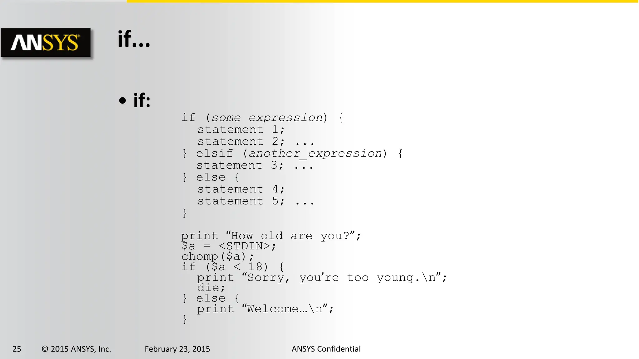 25 © 2015 ANSYS, Inc. February 23, 2015 ANSYS Confidential
if...
• if:
if (some expression) {
statement 1;
statement 2; ...
} elsif (another_expression) {
statement 3; ...
} else {
statement 4;
statement 5; ...
}
print “How old are you?”;
$a = <STDIN>;
chomp($a);
if ($a < 18) {
print “Sorry, you’re too young.n”;
die;
} else {
print “Welcome…n”;
}
 