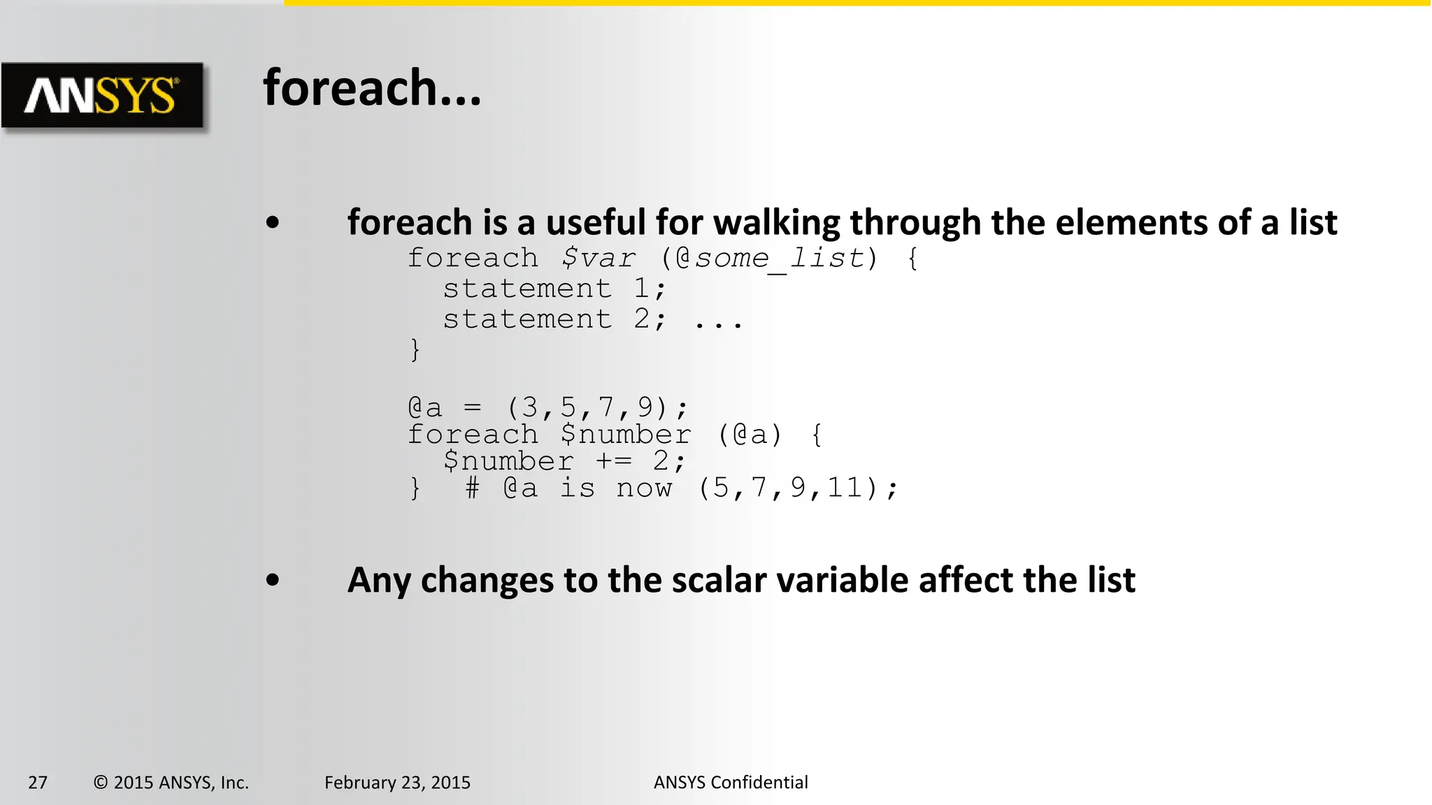 27 © 2015 ANSYS, Inc. February 23, 2015 ANSYS Confidential
foreach...
• foreach is a useful for walking through the elements of a list
foreach $var (@some_list) {
statement 1;
statement 2; ...
}
@a = (3,5,7,9);
foreach $number (@a) {
$number += 2;
} # @a is now (5,7,9,11);
• Any changes to the scalar variable affect the list
 