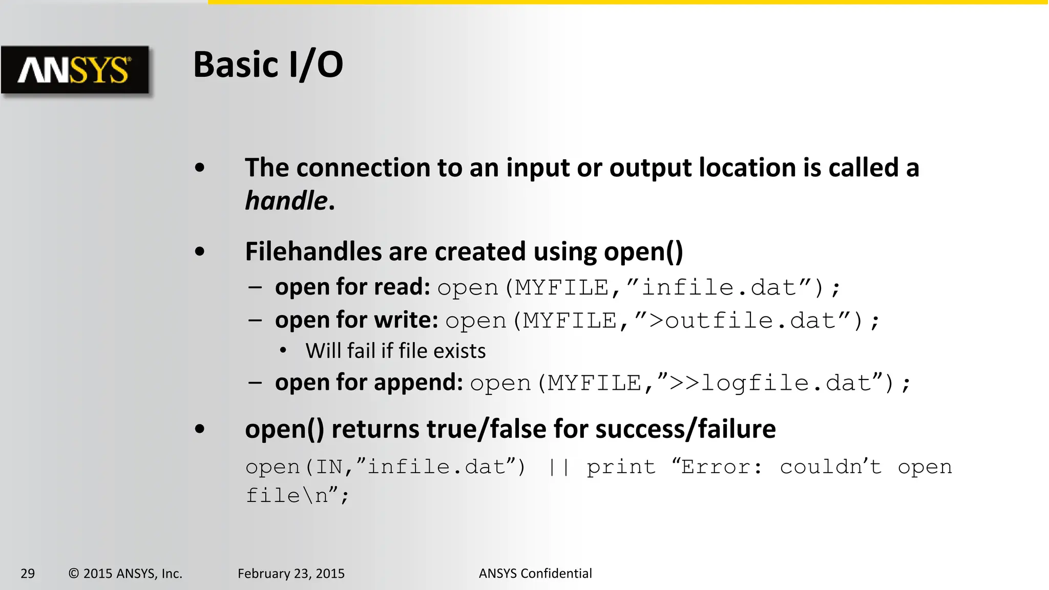 29 © 2015 ANSYS, Inc. February 23, 2015 ANSYS Confidential
Basic I/O
• The connection to an input or output location is called a
handle.
• Filehandles are created using open()
– open for read: open(MYFILE,”infile.dat”);
– open for write: open(MYFILE,”>outfile.dat”);
• Will fail if file exists
– open for append: open(MYFILE,”>>logfile.dat”);
• open() returns true/false for success/failure
open(IN,”infile.dat”) || print “Error: couldn’t open
filen”;
 