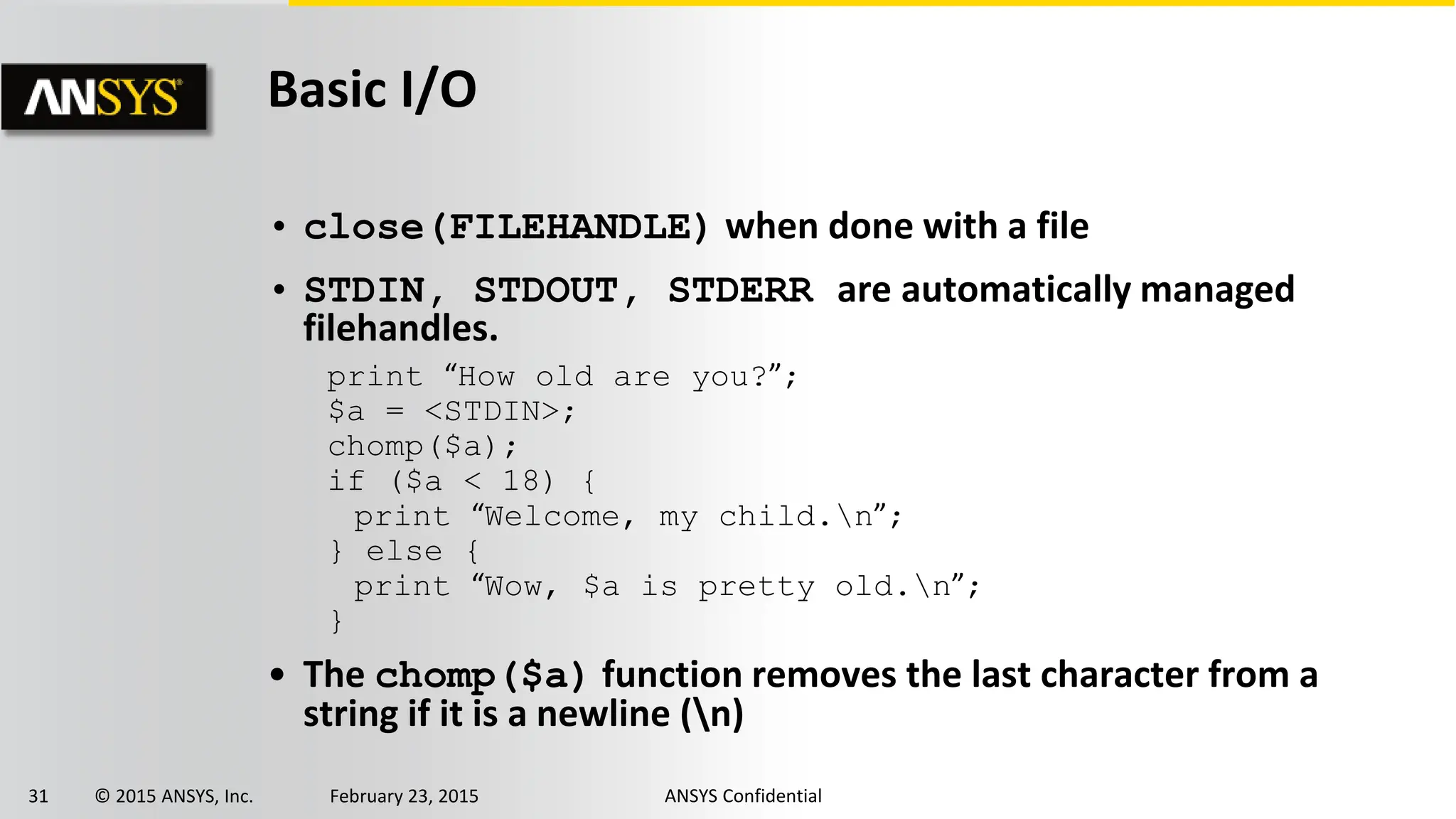 31 © 2015 ANSYS, Inc. February 23, 2015 ANSYS Confidential
Basic I/O
• close(FILEHANDLE) when done with a file
• STDIN, STDOUT, STDERR are automatically managed
filehandles.
• The chomp($a) function removes the last character from a
string if it is a newline (n)
print “How old are you?”;
$a = <STDIN>;
chomp($a);
if ($a < 18) {
print “Welcome, my child.n”;
} else {
print “Wow, $a is pretty old.n”;
}
 