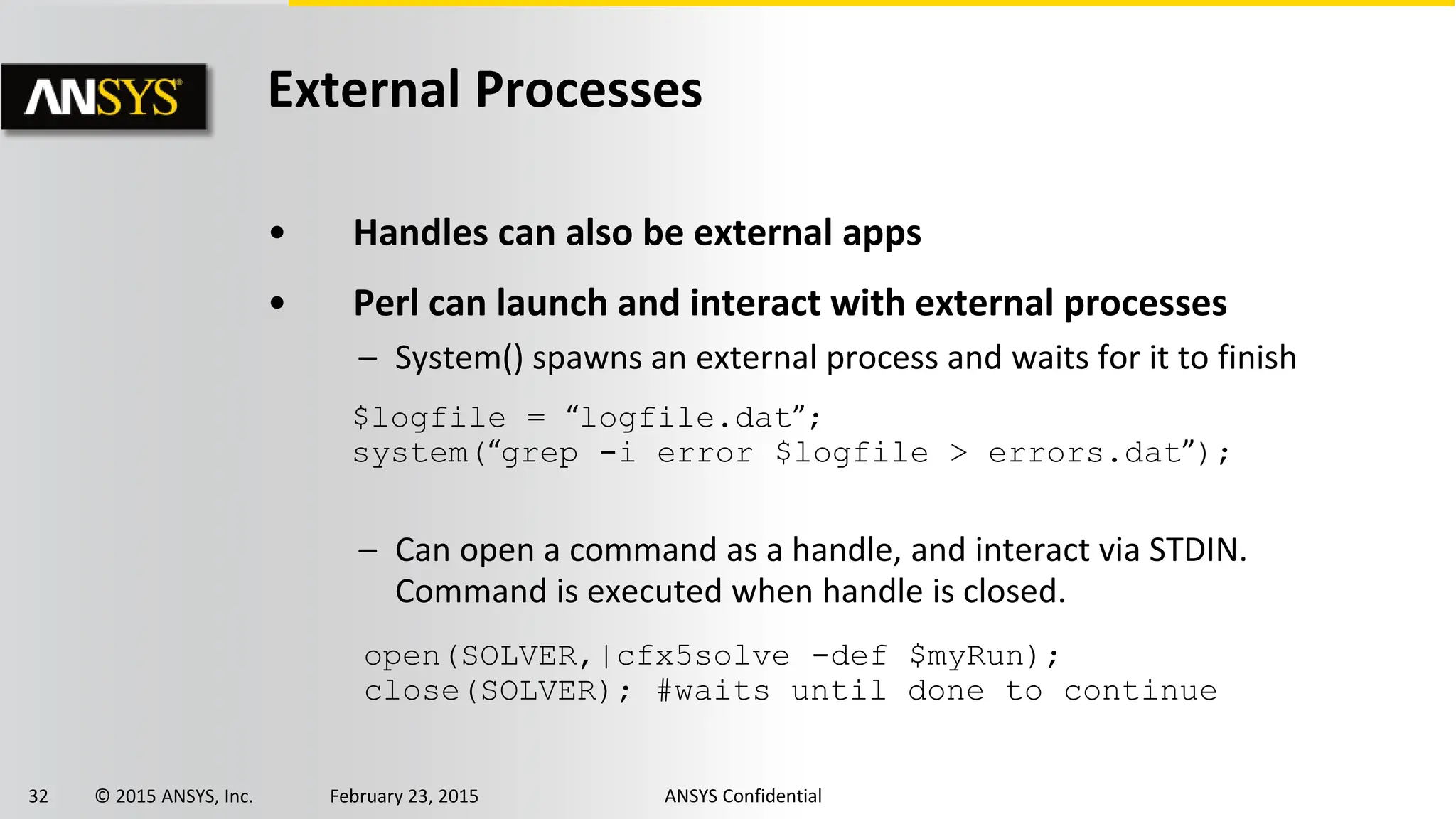 32 © 2015 ANSYS, Inc. February 23, 2015 ANSYS Confidential
External Processes
• Handles can also be external apps
• Perl can launch and interact with external processes
– System() spawns an external process and waits for it to finish
– Can open a command as a handle, and interact via STDIN.
Command is executed when handle is closed.
$logfile = “logfile.dat”;
system(“grep -i error $logfile > errors.dat”);
open(SOLVER,|cfx5solve -def $myRun);
close(SOLVER); #waits until done to continue
 