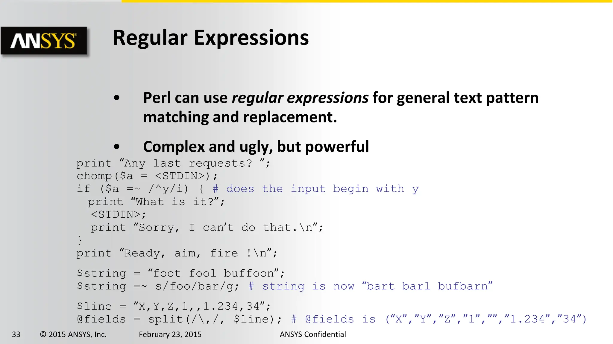 33 © 2015 ANSYS, Inc. February 23, 2015 ANSYS Confidential
Regular Expressions
• Perl can use regular expressions for general text pattern
matching and replacement.
• Complex and ugly, but powerful
print “Any last requests? ”;
chomp($a = <STDIN>);
if ($a =~ /^y/i) { # does the input begin with y
print “What is it?”;
<STDIN>;
print “Sorry, I can’t do that.n”;
}
print “Ready, aim, fire !n”;
$string = “foot fool buffoon”;
$string =~ s/foo/bar/g; # string is now “bart barl bufbarn”
$line = “X,Y,Z,1,,1.234,34”;
@fields = split(/,/, $line); # @fields is (“X”,”Y”,”Z”,”1”,””,”1.234”,”34”)
 