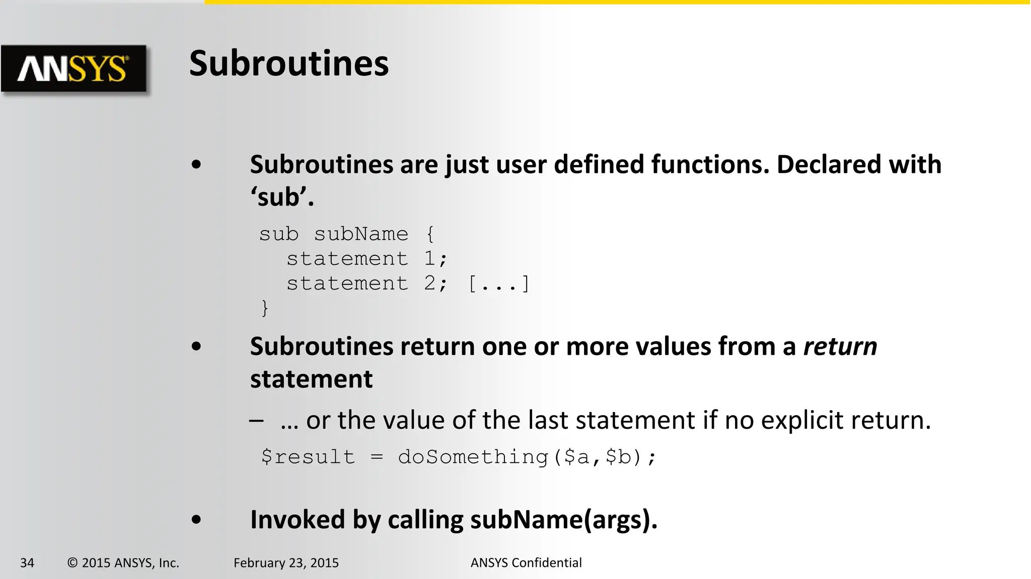 34 © 2015 ANSYS, Inc. February 23, 2015 ANSYS Confidential
Subroutines
• Subroutines are just user defined functions. Declared with
‘sub’.
• Subroutines return one or more values from a return
statement
– … or the value of the last statement if no explicit return.
• Invoked by calling subName(args).
sub subName {
statement 1;
statement 2; [...]
}
$result = doSomething($a,$b);
 
