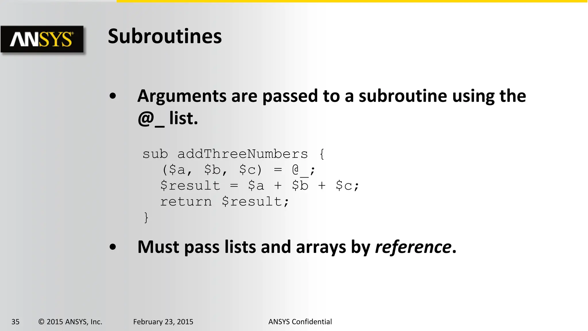 35 © 2015 ANSYS, Inc. February 23, 2015 ANSYS Confidential
Subroutines
• Arguments are passed to a subroutine using the
@_ list.
• Must pass lists and arrays by reference.
sub addThreeNumbers {
($a, $b, $c) = @_;
$result = $a + $b + $c;
return $result;
}
 