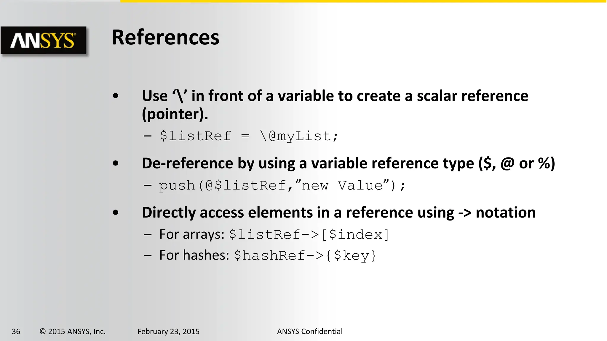 36 © 2015 ANSYS, Inc. February 23, 2015 ANSYS Confidential
References
• Use ‘’ in front of a variable to create a scalar reference
(pointer).
– $listRef = @myList;
• De-reference by using a variable reference type ($, @ or %)
– push(@$listRef,”new Value”);
• Directly access elements in a reference using -> notation
– For arrays: $listRef->[$index]
– For hashes: $hashRef->{$key}
 