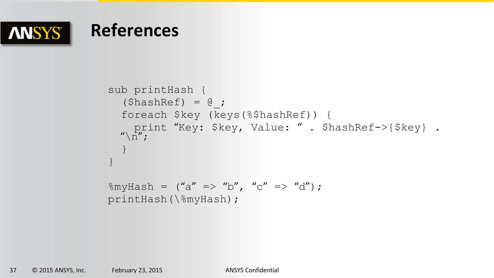 37 © 2015 ANSYS, Inc. February 23, 2015 ANSYS Confidential
References
sub printHash {
($hashRef) = @_;
foreach $key (keys(%$hashRef)) {
print “Key: $key, Value: “ . $hashRef->{$key} .
“n”;
}
}
%myHash = (“a” => “b”, “c” => “d”);
printHash(%myHash);
 