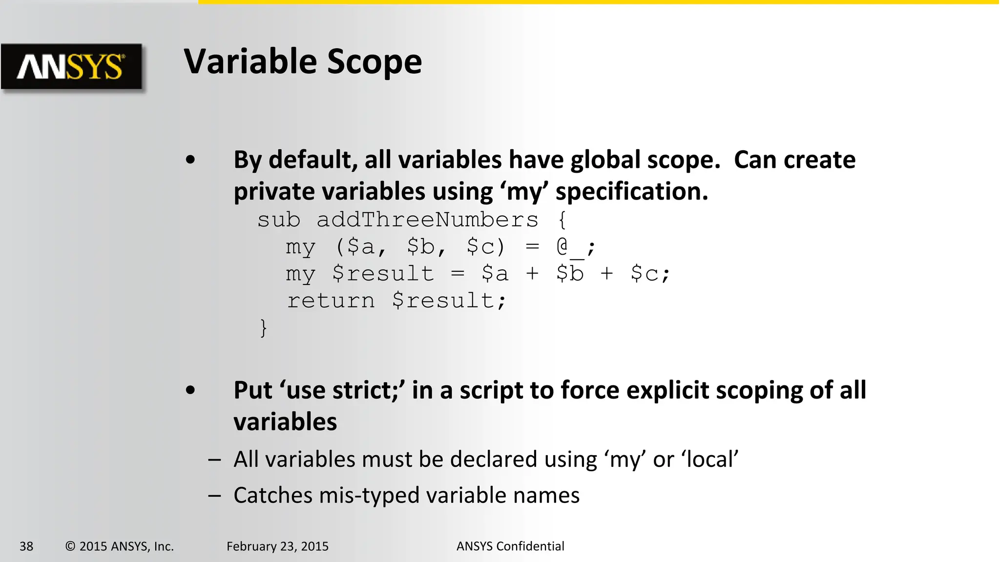 38 © 2015 ANSYS, Inc. February 23, 2015 ANSYS Confidential
Variable Scope
• By default, all variables have global scope. Can create
private variables using ‘my’ specification.
• Put ‘use strict;’ in a script to force explicit scoping of all
variables
– All variables must be declared using ‘my’ or ‘local’
– Catches mis-typed variable names
sub addThreeNumbers {
my ($a, $b, $c) = @_;
my $result = $a + $b + $c;
return $result;
}
 