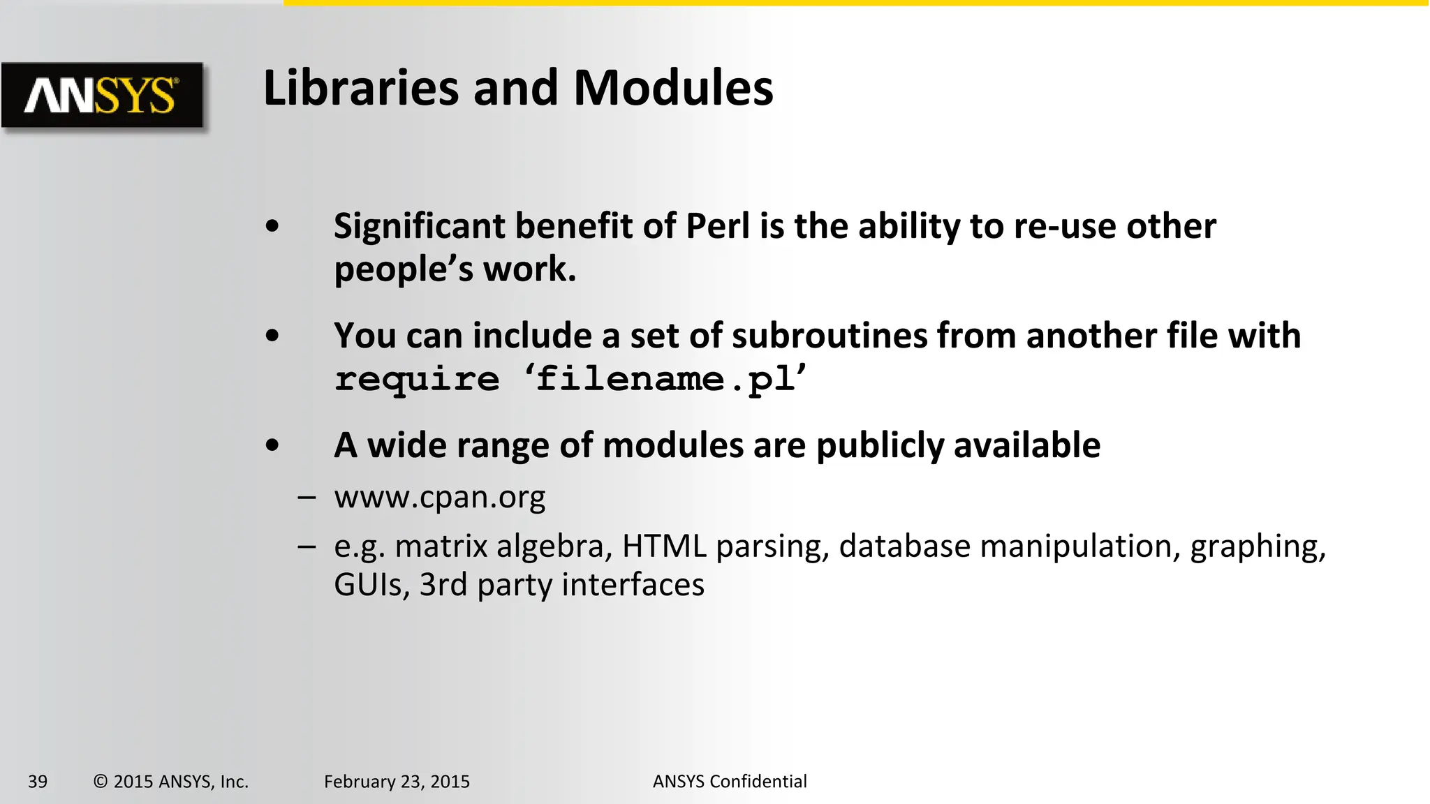 39 © 2015 ANSYS, Inc. February 23, 2015 ANSYS Confidential
Libraries and Modules
• Significant benefit of Perl is the ability to re-use other
people’s work.
• You can include a set of subroutines from another file with
require ‘filename.pl’
• A wide range of modules are publicly available
– www.cpan.org
– e.g. matrix algebra, HTML parsing, database manipulation, graphing,
GUIs, 3rd party interfaces
 