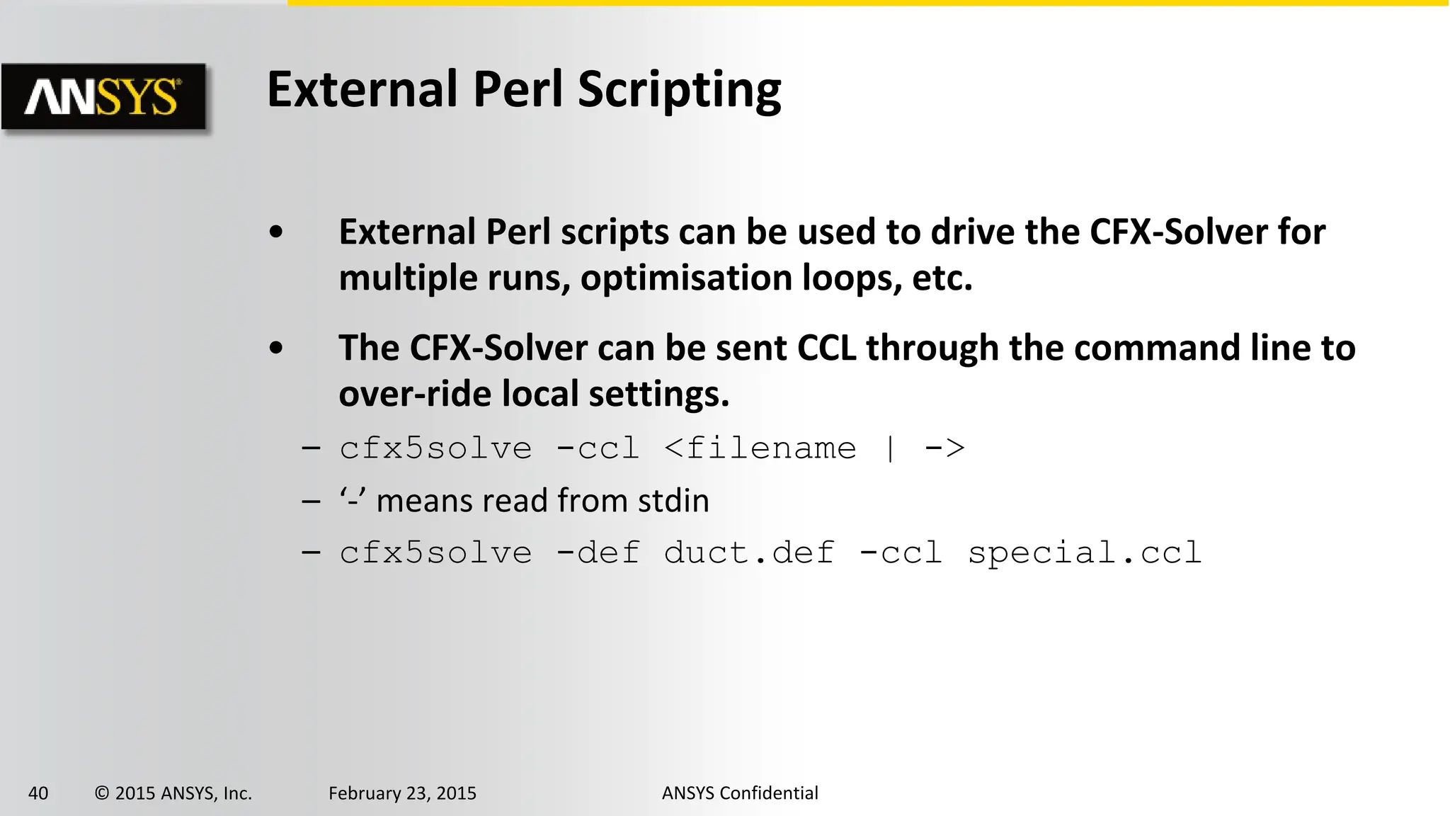 40 © 2015 ANSYS, Inc. February 23, 2015 ANSYS Confidential
External Perl Scripting
• External Perl scripts can be used to drive the CFX-Solver for
multiple runs, optimisation loops, etc.
• The CFX-Solver can be sent CCL through the command line to
over-ride local settings.
– cfx5solve -ccl <filename | ->
– ‘-’ means read from stdin
– cfx5solve -def duct.def -ccl special.ccl
 