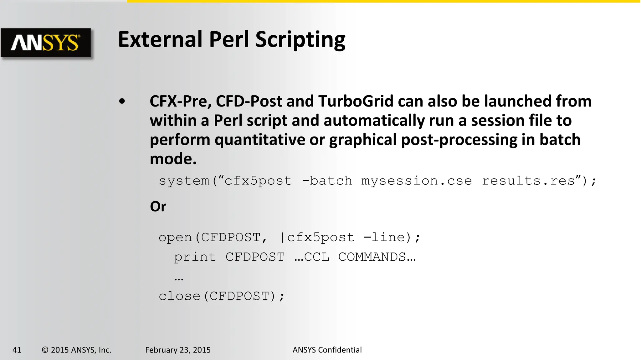 41 © 2015 ANSYS, Inc. February 23, 2015 ANSYS Confidential
External Perl Scripting
• CFX-Pre, CFD-Post and TurboGrid can also be launched from
within a Perl script and automatically run a session file to
perform quantitative or graphical post-processing in batch
mode.
system(“cfx5post -batch mysession.cse results.res”);
Or
open(CFDPOST, |cfx5post –line);
print CFDPOST …CCL COMMANDS…
…
close(CFDPOST);
 