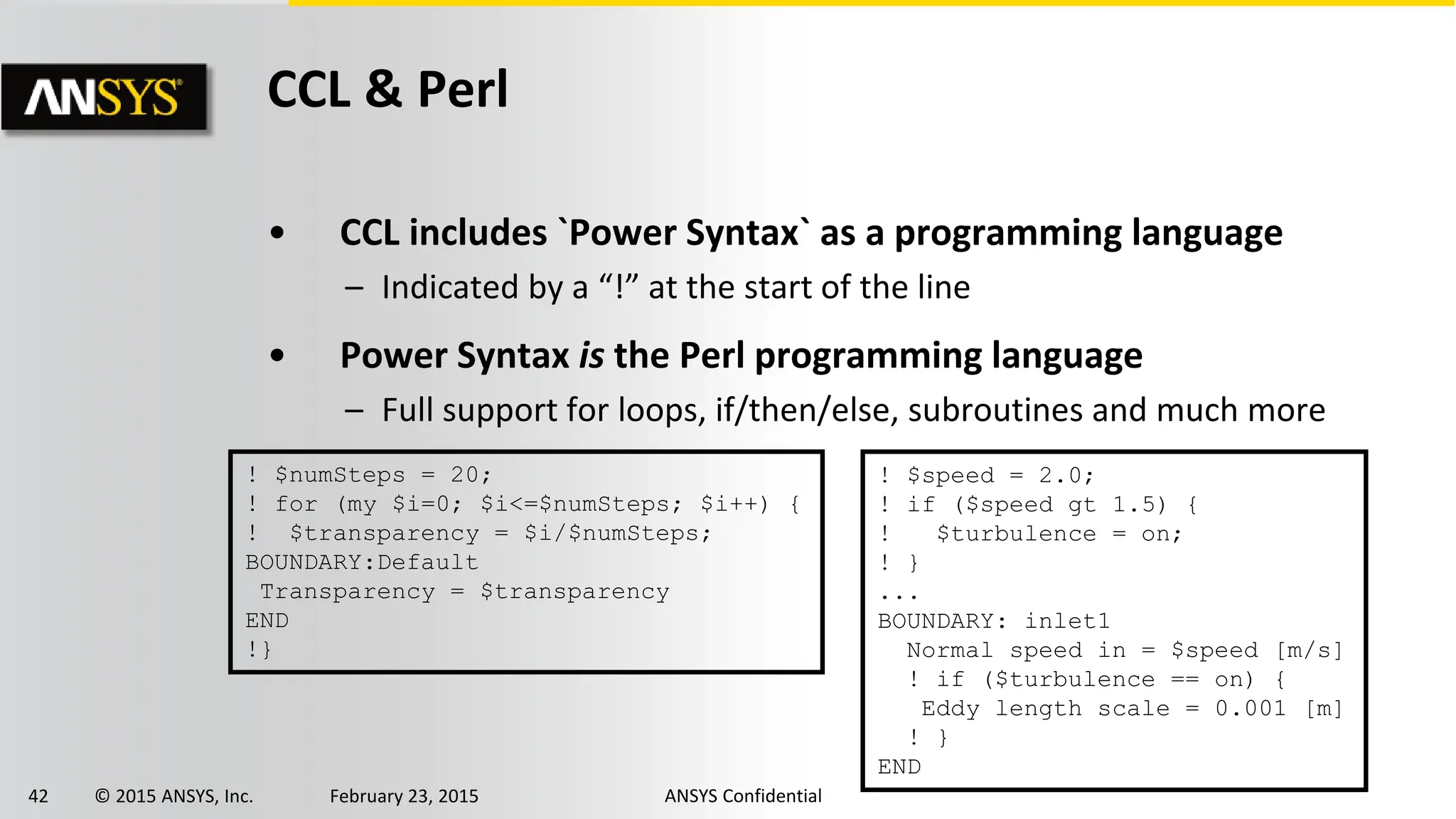 42 © 2015 ANSYS, Inc. February 23, 2015 ANSYS Confidential
CCL & Perl
• CCL includes `Power Syntax` as a programming language
– Indicated by a “!” at the start of the line
• Power Syntax is the Perl programming language
– Full support for loops, if/then/else, subroutines and much more
! $speed = 2.0;
! if ($speed gt 1.5) {
! $turbulence = on;
! }
...
BOUNDARY: inlet1
Normal speed in = $speed [m/s]
! if ($turbulence == on) {
Eddy length scale = 0.001 [m]
! }
END
! $numSteps = 20;
! for (my $i=0; $i<=$numSteps; $i++) {
! $transparency = $i/$numSteps;
BOUNDARY:Default
Transparency = $transparency
END
!}
 