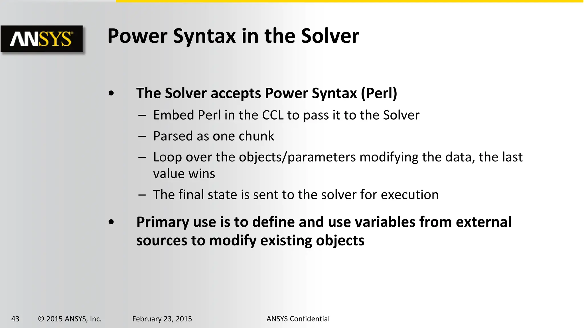 43 © 2015 ANSYS, Inc. February 23, 2015 ANSYS Confidential
Power Syntax in the Solver
• The Solver accepts Power Syntax (Perl)
– Embed Perl in the CCL to pass it to the Solver
– Parsed as one chunk
– Loop over the objects/parameters modifying the data, the last
value wins
– The final state is sent to the solver for execution
• Primary use is to define and use variables from external
sources to modify existing objects
 